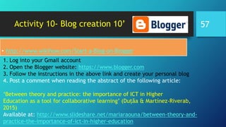 Activity 10- Blog creation 10’
• http://www.wikihow.com/Start-a-Blog-on-Blogger
1. Log into your Gmail account
2. Open the Blogger website: https://www.blogger.com
3. Follow the instructions in the above link and create your personal blog
4. Post a comment when reading the abstract of the following article:
‘Between theory and practice: the importance of ICT in Higher
Education as a tool for collaborative learning’ (Duțăa & Martínez-Riverab,
2015)
Available at: http://www.slideshare.net/mariaraouna/between-theory-and-
practice-the-importance-of-ict-in-higher-education
57
 