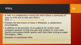 Wikis
• A ‘wiki’ is a collaborative writing tool which allows a community of
users to write and to edit each other’s
work (http://en.wikipedia.org/wiki/Wiki).
• Probably the best known of these is Wikipedia: a collaborative
encyclopaedia.
• In addition to the provision of an audience for written work,
computers-assisted writing may also help students to write more
fluently and produce better quality work than those writing on paper
(Pennington, 1996).
• Examples of educational wikis:
https://educationalwikis.wikispaces.com/Examples+of+educational+wi
kis
59
 