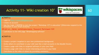 Activity 11- Wiki creation 10’
ACTIVITY A
• Login to http://www.wikispaces.com
• Create an account
• Use the Code: C3KDPND to join the project ‘Workshop- ICT in education’ [Otherwise respond to the
invitation in your email account]
OR join us … Name: workshopeuropean Password: Participant 123!
• Contribute to the wiki page ‘Mindmapping software’
ACTIVITY B
• Create a project targeted to your own professional background.
• Invite others to contribute to your wiki (use the e-mail accounts in the Moodle forum)
• Create a page with links to targeted software in your own field
• Create a page with links to recent interesting articles in your field
• Contribute to the wikis of others by providing comments…
60
 