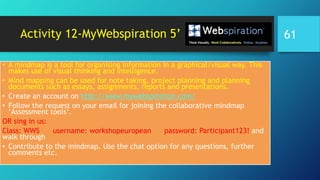 Activity 12-MyWebspiration 5’
• A mindmap is a tool for organising information in a graphical/visual way. This
makes use of visual thinking and intelligence.
• Mind mapping can be used for note taking, project planning and planning
documents such as essays, assignments, reports and presentations.
• Create an account on http://www.mywebspiration.com/
• Follow the request on your email for joining the collaborative mindmap
‘Assessment tools’.
OR sing in us:
Class: WWS username: workshopeuropean password: Participant123! and
walk through
• Contribute to the mindmap. Use the chat option for any questions, further
comments etc.
61
 