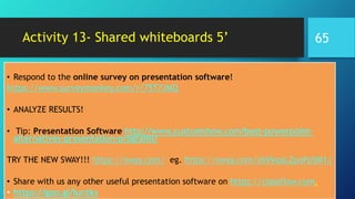 Activity 13- Shared whiteboards 5’
• Respond to the online survey on presentation software!
https://www.surveymonkey.com/r/75T7JMQ
• ANALYZE RESULTS!
• Tip: Presentation Software http://www.customshow.com/best-powerpoint-
alternatives-presentation-programs/
TRY THE NEW SWAY!!! https://sway.com/ eg. https://sway.com/ybVkqaLZpuPp5M1J
• Share with us any other useful presentation software on https://classflow.com.
• https://goo.gl/Iurzks
65
 