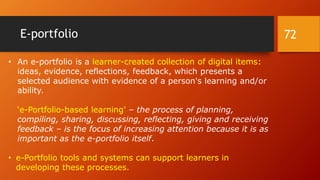 E-portfolio
• An e-portfolio is a learner-created collection of digital items:
ideas, evidence, reflections, feedback, which presents a
selected audience with evidence of a person's learning and/or
ability.
‘e-Portfolio-based learning' – the process of planning,
compiling, sharing, discussing, reflecting, giving and receiving
feedback – is the focus of increasing attention because it is as
important as the e-portfolio itself.
• e-Portfolio tools and systems can support learners in
developing these processes.
72
 