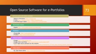 Open Source Software for e-Portfolios
• Mahara e-Portfolios: http://mahara.org
• E-folio http://efoliomn.com/ - http://myefolio.com
• e-Portfolio app in Sakai: https://sakaiproject.org/eportfolio
Software packs with folders available
• Sophie http://www.sophie-project.eu/index.htm
Multimedia creation
• PostgreSQL http://www.postgresql.org
• Firebird http://www.firebirdsql.org
Databases
• Google http://sites.google.com
• Google sites-e-portfolio: http://www.learnnc.org/lp/pages/6437
• List of open-source software for site creation:
http://www.internet4classrooms.com/links_grades_kindergarten_12/web_page_hosting_teacher_tools.htm
Website builders
• Eg. Open Movie Editor http://www.openmovieeditor.org
Video editors
73
 