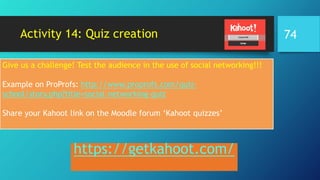 Activity 14: Quiz creation
https://getkahoot.com/
Give us a challenge! Test the audience in the use of social networking!!!
Example on ProProfs: http://www.proprofs.com/quiz-
school/story.php?title=social-networking-quiz
Share your Kahoot link on the Moodle forum ‘Kahoot quizzes’
74
 