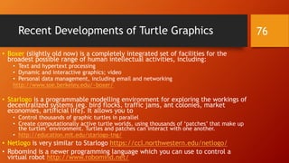 Recent Developments of Turtle Graphics
• Boxer (slightly old now) is a completely integrated set of facilities for the
broadest possible range of human intellectual activities, including:
• Text and hypertext processing
• Dynamic and interactive graphics; video
• Personal data management, including email and networking
http://www.soe.berkeley.edu/~boxer/
• Starlogo is a programmable modelling environment for exploring the workings of
decentralized systems (eg. bird flocks, traffic jams, ant colonies, market
economies, artificial life). It allows you to
• Control thousands of graphic turtles in parallel
• Create computationally active turtle worlds, using thousands of ‘patches’ that make up
the turtles’ environment. Turtles and patches can interact with one another.
• http://education.mit.edu/starlogo-tng/
• Netlogo is very similar to Starlogo https://ccl.northwestern.edu/netlogo/
• Robomind is a newer programming language which you can use to control a
virtual robot http://www.robomind.net/
76
 