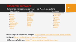 Research software
• Reference management software, eg. Mendeley, Zotero
• Open Source: Retail: Web-based
• Nvivo- Qualitative data analysis http://www.qsrinternational.com/product
• Atlas.ti http://atlasti.com/research-software/
• Q Research Software http://www.q-researchsoftware.com/
•BibDesk
•Docear
•Ilibrarian
•JabRef
•KBibTeX
•Pybliographer
•Referencer
•Wikindx
•Zotero
•Biblioscape
•Bookends
•Citavi
•EndNote
•Mendeley
•Papers
•Qiqqa
•Sente
•BibSonomy
•CiteULike
•Ilibrarian
•Mendeley
•Qiqqa
•RefWorks
•Wikindx
•WizFolio
•Zotero
79
 