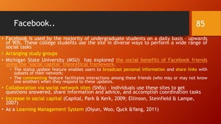 Facebook..
• Facebook is used by the majority of undergraduate students on a daily basis – upwards
of 90%. These college students use the site in diverse ways to perform a wide range of
social tasks
• Arranging study groups
• Michigan State University (MSU) has explored the social benefits of Facebook friends
using the ‘social capital’ theoretical framework.
• The status update feature enables users to broadcast personal information and share links with
subsets of their network;
• The commenting feature facilitates interactions among these friends (who may or may not know
one another) when they respond to these updates.
• Collaboration via social network sites (SNSs) – individuals use these sites to get
questions answered, share information and advice, and accomplish coordination tasks
• Increase in social capital (Capital, Park & Kerk, 2009; Ellinson, Steinfield & Lampe,
2007)
• As a Learning Management System (Oiyun, Woo, Quck &Yang, 2011)
85
 