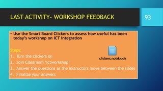 LAST ACTIVITY- WORKSHOP FEEDBACK
• Use the Smart Board Clickers to assess how useful has been
today’s workshop on ICT integration
Steps:
1. Turn the clickers on
2. Join Classroom ‘Ictworkshop’
3. Answer the questions as the instructors move between the slides
4. Finalize your answers
93
 