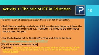 Activity 1: The role of ICT in Education
• Examine a set of statements about the role of ICT in Education.
• Rank them according to which you think are the most important (from the
least to the most important) i.e. number 12 should be the most
important to you.
• Use the following link in QuestionPro (drag and drop in the box):
http://www.questionpro.com/t/AL2LOZTjv7
[We will evaluate the results later]
• Optional: You can create an account and share with us a new survey on the
same topic but using a Likert scale. Give us the link on the Moodle forum-
‘Online quizzes’
18
 