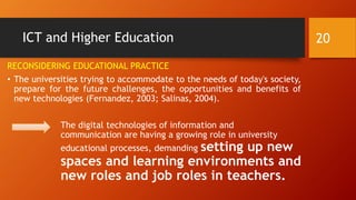 ICT and Higher Education
RECONSIDERING EDUCATIONAL PRACTICE
• The universities trying to accommodate to the needs of today's society,
prepare for the future challenges, the opportunities and benefits of
new technologies (Fernandez, 2003; Salinas, 2004).
The digital technologies of information and
communication are having a growing role in university
educational processes, demanding setting up new
spaces and learning environments and
new roles and job roles in teachers.
20
 
