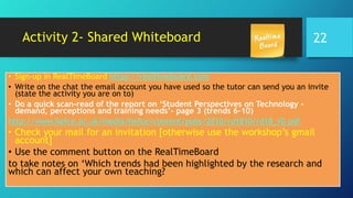 Activity 2- Shared Whiteboard
• Sign-up in RealTimeBoard https://realtimeboard.com
• Write on the chat the email account you have used so the tutor can send you an invite
(state the activity you are on to)
• Do a quick scan-read of the report on ‘Student Perspectives on Technology –
demand, perceptions and training needs’- page 3 (trends 6-10)
http://www.hefce.ac.uk/media/hefce/content/pubs/2010/rd1810/rd18_10.pdf
• Check your mail for an invitation [otherwise use the workshop’s gmail
account]
• Use the comment button on the RealTimeBoard
to take notes on ‘Which trends had been highlighted by the research and
which can affect your own teaching?
22
 
