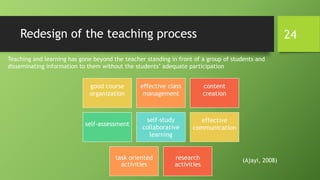 Redesign of the teaching process
Teaching and learning has gone beyond the teacher standing in front of a group of students and
disseminating information to them without the students’ adequate participation
good course
organization
effective class
management
content
creation
self-assessment
self-study
collaborative
learning
effective
communication
task oriented
activities
research
activities
(Ajayi, 2008)
24
 