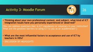 Activity 3- Moodle Forum
• Thinking about your own professional context, and subject, what kind of ICT
integration issues have you personally experienced or observed?’
[You can address questions like: Is ICT mandatory or voluntary in your institution?
What are the greatest barriers to using ICT to you as an academician? ]
• What are the most influential factors to acceptance and use of ICT by
teachers in HEIs?
• DISCUSSION OF HIGHLIGHTS
26
 