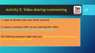 Activity 5: Video-sharing/commenting
1. Login to Youtube [Use your Gmail account]
2. Leave a comment while we are watching the video:
https://www.youtube.com/watch?v=bsNcjya56v8
The following question might help you: How can Web 3.0 tools enhance
further the teaching process?
37
 