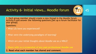 Activity 6- Initial views… Moodle forum
1. Each group member should create a new thread in the Moodle forum
Activity 6 and answer the following questions [Set up a forum facilitator for
your group]
Questions:
• What LEs have you experienced?
• What were the underlying paradigms of learning?
• Which are your initial thoughts about Moodle use as a WBLE?
• Share with us a screenshot of any past professional Moodle use
2. Read what each member has shared and comment.
45
 