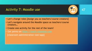 Activity 7: Moodle use
• Let’s change roles [Assign you as teachers/course creators]
• Let’s navigate around the Moodle space as teachers/course
creators…
• Create one activity for the rest of the team!
• Get points on https://teach.classdojo.com
[classroom administration tool/app]
47
 