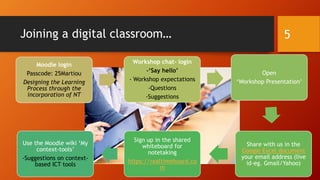 Joining a digital classroom…
Moodle login
Passcode: 25Martiou
Designing the Learning
Process through the
incorporation of NT
Workshop chat- login
-‘Say hello’
- Workshop expectations
-Questions
-Suggestions
Open
‘Workshop Presentation’
Share with us in the
Google Excel document
your email address (live
id-eg. Gmail/Yahoo)
Sign up in the shared
whiteboard for
notetaking
https://realtimeboard.co
m
Use the Moodle wiki ‘My
context-tools’
-Suggestions on context-
based ICT tools
5
 