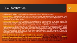 CMC facilitation
• Pilkington & Walker (2003) identify three main aspects of facilitation:
• Management: maintaining the focus of the discussion and keeping participants on task.
Where necessary, it also includes discouraging potentially disruptive behaviour such as
‘shouting’ or overlong turns.
• Community Building: this entails the creation and maintenance of a ‘safe space’ for
discussion. This includes welcoming participants as they join the discussion, validating
group members for useful contributions and drawing in ‘quieter’ members.
• Argumentation: this is the set of skills needed for encouraging ‘exploratory talk’ which
Veernman (2000) calls ‘challenges’ (inviting people to justify their viewpoints), ‘checks’
(asking for clarification) and ‘counters’ (encouraging or developing counter-arguments).
With a specialised tool such as InterLoc, argumentation can be structured into the
dialogue. However, when general CMC tools are used, argumentation has to be fostered
through human facilitation.
Some of these roles can be performed by the students thus ensuring a more equitable
division of labour and reducing the cognitive load on the tutor, resulting also in greater
ownership and improvement in the quality of argument (Pilkington & Walker, 2003). When
participants become responsible for the quality of a dialogue, not only the content, it
becomes possible for a discussion to be transformed into a truly collective enquiry.
55
 