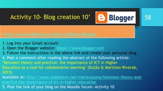 Activity 10- Blog creation 10’
• http://www.wikihow.com/Start-a-Blog-on-Blogger
1. Log into your Gmail account
2. Open the Blogger website: https://www.blogger.com
3. Follow the instructions in the above link and create your personal blog
4. Post a comment after reading the abstract of the following article:
‘Between theory and practice: the importance of ICT in Higher
Education as a tool for collaborative learning’ (Duțăa & Martínez-Riverab,
2015)
Available at: http://www.slideshare.net/mariaraouna/between-theory-and-
practice-the-importance-of-ict-in-higher-education
5. Post the link of your blog on the Moodle forum- Activity 10
58
 