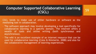 Computer Supported Collaborative Learning
(CSCL)
CSCL tends to make use of either hardware or software as the
mediating tool in collaboration.
- The software approach may involve developing a tool specifically for
collaborative learning in a specific domain. The internet offers a
wealth of tools and online writing (both synchronous and
asynchronous).
- The wiki is an excellent example of an internet resource that can be
used for collaborative learning (Cress & Kimmerle, 2008) and also for
the collaborative management of learning experiences.
59
 