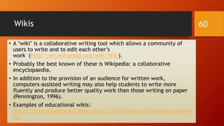 Wikis
• A ‘wiki’ is a collaborative writing tool which allows a community of
users to write and to edit each other’s
work (http://en.wikipedia.org/wiki/Wiki).
• Probably the best known of these is Wikipedia: a collaborative
encyclopaedia.
• In addition to the provision of an audience for written work,
computers-assisted writing may also help students to write more
fluently and produce better quality work than those writing on paper
(Pennington, 1996).
• Examples of educational wikis:
https://educationalwikis.wikispaces.com/Examples+of+educational+wi
kis
60
 