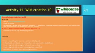 Activity 11- Wiki creation 10’
Choose between Activity A and B
ACTIVITY A
• Login to http://www.wikispaces.com
• Create an account
• Use the Code: C3KDPND to join the project ‘Workshop- ICT in education’ [Otherwise respond to the invitation in your email account
after you have shared in on Moodle chat- state your activity]
OR join us … Name: workshopeuropean Password: Participant 123!
• Contribute to the wiki page ‘Mindmapping software’
ACTIVITY B
• Create a project targeted to your own professional background.
• Invite others to contribute to your wiki (use the e-mail accounts in the Moodle forum)
• Create a page with links to targeted software in your own field
• Create a page with links to recent interesting articles in your field
• Contribute to the wikis of others by providing comments…
61
 