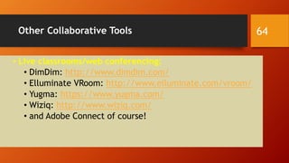 Other Collaborative Tools
• Live classrooms/web conferencing:
• DimDim: http://www.dimdim.com/
• Elluminate VRoom: http://www.elluminate.com/vroom/
• Yugma: https://www.yugma.com/
• Wiziq: http://www.wiziq.com/
• and Adobe Connect of course!
64
 