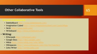 Other Collaborative Tools
• Shared whiteboards:
• DabbleBoard http://www.dabbleboard.com/
• Imagination Cubed http://www.imaginationcubed.com/LaunchPage
• Skrbl http://www.skrbl.com/
• Writeboard http://www.writeboard.com/
• Writing:
• Etherpads http://etherpad.com/
• Google Docs http://docs.google.com/
• Wikia http://www.wikia.com/wiki/Wikia
• Wikispaces: http://www.wikispaces.com/site/for/teachers
• Zoho Writer http://writer.zoho.com
65
 
