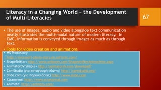 Literacy in a Changing World – the Development
of Multi-Literacies
• The use of images, audio and video alongside text communication
neatly illustrates the multi-modal nature of modern literacy. In
CMC, information is conveyed through images as much as through
text.
• Tools for video creation and animations
• MS Photostory
http://microsoft-photo-story.en.softonic.com/
• ShapeShifter: http://www.aniboom.com/ShapeshifterAnimachine.aspx
• AnimatorDV Simple+ http://animatordv.com/download7
• CamStudio (για καταγραφή οθόνης) http://camstudio.org/
• Slide.com (για παρουσιάσεις) http://www.slide.com
• Xtranormal http://www.xtranormal.com
• Animoto: http://animoto.com/
67
 