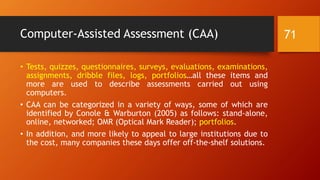 Computer-Assisted Assessment (CAA)
• Tests, quizzes, questionnaires, surveys, evaluations, examinations,
assignments, dribble files, logs, portfolios…all these items and
more are used to describe assessments carried out using
computers.
• CAA can be categorized in a variety of ways, some of which are
identified by Conole & Warburton (2005) as follows: stand-alone,
online, networked; OMR (Optical Mark Reader); portfolios.
• In addition, and more likely to appeal to large institutions due to
the cost, many companies these days offer off-the-shelf solutions.
71
 