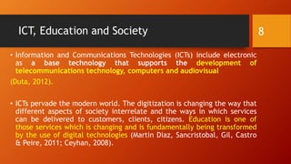 ICT, Education and Society
• Information and Communications Technologies (ICTs) include electronic
as a base technology that supports the development of
telecommunications technology, computers and audiovisual
(Duta, 2012).
• ICTs pervade the modern world. The digitization is changing the way that
different aspects of society interrelate and the ways in which services
can be delivered to customers, clients, citizens. Education is one of
those services which is changing and is fundamentally being transformed
by the use of digital technologies (Martin Diaz, Sancristobal, Gil, Castro
& Peire, 2011; Ceyhan, 2008).
8
 