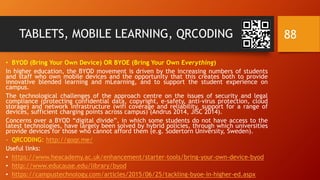 TABLETS, MOBILE LEARNING, QRCODING
• BYOD (Bring Your Own Device) OR BYOE (Bring Your Own Everything)
In higher education, the BYOD movement is driven by the increasing numbers of students
and staff who own mobile devices and the opportunity that this creates both to provide
innovative blended learning and mLearning, and to support the student experience on
campus.
The technological challenges of the approach centre on the issues of security and legal
compliance (protecting confidential data, copyright, e-safety, anti-virus protection, cloud
storage) and network infrastructure (wifi coverage and reliability, support for a range of
devices, sufficient charging points across campus) (Andrus 2014, JISC 2014).
Concerns over a BYOD “digital divide”, in which some students do not have access to the
latest technologies, have largely been solved by hybrid policies, through which universities
provide devices for those who cannot afford them (e.g. Sodertorn University, Sweden).
- QRCODING: http://goqr.me/
Useful links:
• https://www.heacademy.ac.uk/enhancement/starter-tools/bring-your-own-device-byod
• http://www.educause.edu/library/byod
• https://campustechnology.com/articles/2015/06/25/tackling-byoe-in-higher-ed.aspx
88
 
