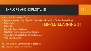 EXPLORE AND EXPLOIT…!!!
• Microsoft Innovation Centre
• App development (eg. Showbie, Socrative, Notability, Explain Everything)
• Office 365
• Office Mix
• OneNote Class Notebook
• Teaching with Technology Curriculum
• IT Academy (Microsoft Certified Educator)
• Free MCE vouchers
KEEP IN TOUCH! Communities of practice
Eg. Microsoft Educator Network
FLIPPED LEARNING!!!
92
 