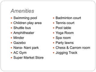 Amenities
 Swimming pool
 Children play area
 Shuttle bus
 Amphitheater
 Minder
 Gazebo
 Nana- Nani park
 AC Gym
 Super Market Store
 Badminton court
 Tennis court
 Pool table
 Yoga Room
 Spa room
 Party lawns
 Chess & Carrom room
 Jogging Track
 