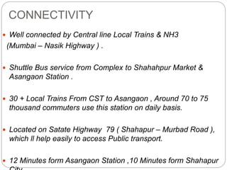 CONNECTIVITY
 Well connected by Central line Local Trains & NH3
(Mumbai – Nasik Highway ) .
 Shuttle Bus service from Complex to Shahahpur Market &
Asangaon Station .
 30 + Local Trains From CST to Asangaon , Around 70 to 75
thousand commuters use this station on daily basis.
 Located on Satate Highway 79 ( Shahapur – Murbad Road ),
which ll help easily to access Public transport.
 12 Minutes form Asangaon Station ,10 Minutes form Shahapur
 