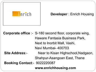 Developer : Enrich Housing
India Ltd.
Corporate office :- S-180 second floor, corporate wing,
Haware Fantasia Business Park,
Next to Inorbit Mall, Vashi,
Navi Mumbai- 400703
Site Address:- Near to Kisan Highschool,Nadgaon,
Shahpur-Asangoan East, Thane
Booking Contact:- 9022220087
www.enrichhousing.com
 