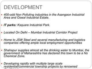 DEVELOPMENT
 400-odd Non Polluting industries in the Asangaon Industrial
Area and Oswal Industrial Estate.
 IT parks: Ksquare Industrial Park.
 Located On Delhi – Mumbai Industrial Corridor Project
 Home to JSW Steel and several manufacturing and logistics
companies offering ample local employment opportunities
 Shahapur supplies almost all the drinking water to Mumbai, the
government of Maharashtra has declared this town to be a No
Chemical Zone.
 Developing rapidly with multiple large scale
residential/commercial township projects by renowned
 