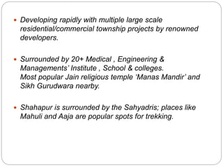  Developing rapidly with multiple large scale
residential/commercial township projects by renowned
developers.
 Surrounded by 20+ Medical , Engineering &
Managements’ Institute , School & colleges.
Most popular Jain religious temple ‘Manas Mandir’ and
Sikh Gurudwara nearby.
 Shahapur is surrounded by the Sahyadris; places like
Mahuli and Aaja are popular spots for trekking.
 
