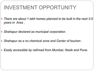 INVESTMENT OPPORTUNITY
 There are about 1 lakh homes planned to be built in the next 3-5
years in Area ,
 Shahapur declared as municipal corporation.
 Shahapur as a no chemical zone and Center of tourism .
 Easily accessible by rail/road from Mumbai, Nasik and Pune.
 