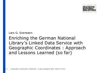 Lars G. Svensson

Enriching the German National
Library’s Linked Data Service with
Geographic Coordinates : Approach
and Lessons Learned (so far)

1 |6

| Geographic Coordinates in DNB Data : Linking Geospatial Data | March 5, 2014

 