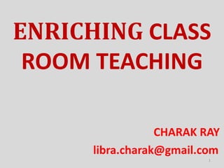 ENRICHING CLASS
ROOM TEACHING
CHARAK RAY
libra.charak@gmail.com
1
 