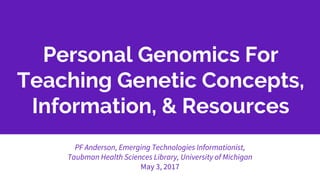 Personal Genomics For
Teaching Genetic Concepts,
Information, & Resources
PF Anderson, Emerging Technologies Informationist,
Taubman Health Sciences Library, University of Michigan
May 3, 2017
 