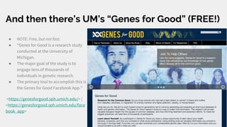 And then there’s UM’s “Genes for Good” (FREE!)
● NOTE: Free, but not fast.
● “Genes for Good is a research study
conducted at the University of
Michigan.
● The major goal of the study is to
engage tens of thousands of
individuals in genetic research.
● The primary tool to accomplish this is
the Genes for Good Facebook App.”
<https://genesforgood.sph.umich.edu/> |
<https://genesforgood.sph.umich.edu/face
book_app>
 