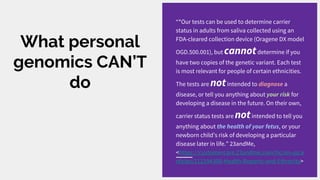 What personal
genomics CAN’T
do
“*Our tests can be used to determine carrier
status in adults from saliva collected using an
FDA-cleared collection device (Oragene DX model
OGD.500.001), but cannotdetermine if you
have two copies of the genetic variant. Each test
is most relevant for people of certain ethnicities.
The tests are notintended to diagnose a
disease, or tell you anything about your risk for
developing a disease in the future. On their own,
carrier status tests are notintended to tell you
anything about the health of your fetus, or your
newborn child’s risk of developing a particular
disease later in life.” 23andMe,
<https://customercare.23andme.com/hc/en-us/a
rticles/212194308-Health-Reports-and-Ethnicity>
 