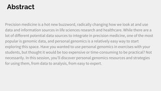Abstract
Precision medicine is a hot new buzzword, radically changing how we look at and use
data and information sources in life sciences research and healthcare. While there are a
lot of different potential data sources to integrate in precision medicine, one of the most
popular is genomic data, and personal genomics is a relatively easy way to start
exploring this space. Have you wanted to use personal genomics in exercises with your
students, but thought it would be too expensive or time-consuming to be practical? Not
necessarily. In this session, you’ll discover personal genomics resources and strategies
for using them, from data to analysis, from easy to expert.
 