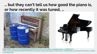 … but they can’t tell us how good the piano is,
or how recently it was tuned, …
Image credits: <https://commons.wikimedia.org/wiki/File:The_Honky_Tonk_Blues_-_geograph.org.uk_-_1625960.jpg> |
<https://commons.wikimedia.org/wiki/File:Steinway_%26_Sons_concert_grand_piano,_model_D-274,_manufactured_at_Steinway%27s_factory_in_Hambu
rg,_Germany.png>
 