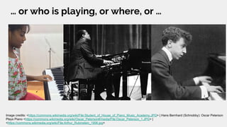 … or who is playing, or where, or …
Image credits: <https://commons.wikimedia.org/wiki/File:Student_of_House_of_Piano_Music_Academy.JPG> | Hans Bernhard (Schnobby): Oscar Peterson
Plays Piano <https://commons.wikimedia.org/wiki/Oscar_Peterson#/media/File:Oscar_Peterson_1.JPG> |
<https://commons.wikimedia.org/wiki/File:Arthur_Rubinstein_1906.jpg>
 
