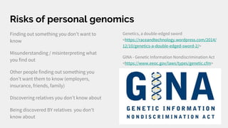 Risks of personal genomics
Finding out something you don’t want to
know
Misunderstanding / misinterpreting what
you find out
Other people finding out something you
don’t want them to know (employers,
insurance, friends, family)
Discovering relatives you don’t know about
Being discovered BY relatives you don’t
know about
Genetics, a double-edged sword
<https://raceandtechnology.wordpress.com/2014/
12/10/genetics-a-double-edged-sword-2/>
GINA - Genetic Information Nondiscrimination Act
<https://www.eeoc.gov/laws/types/genetic.cfm>
 