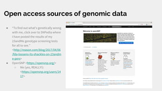 Open access sources of genomic data
● “To find out what's genetically wrong
with me, click over to SNPedia where
I have posted the results of my
23andMe genotype screening tests
for all to see.”
<http://reason.com/blog/2017/04/06
/fda-loosens-its-shackles-on-23andm
e-pers>
● OpenSNP <https://opensnp.org/>
○ Me (yes, REALLY!):
<https://opensnp.org/users/14
17>
 