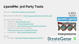 23andMe: 3rd Party Tools
23and You: <http://www.23andyou.com/3rdparty>
ISOGG: Autosomal DNA Tools: <http://isogg.org/wiki/Autosomal_DNA_tools>
A few of my (FREE) favorites:
● GEDmatch: <http://gedmatch.com/>
● Genetic Genie: <http://geneticgenie.org/>
● Promethease: <http://snpedia.com/index.php/Promethease>
● David Pike's DNA Comparison Utilities:
<http://www.math.mun.ca/~dapike/FF23utils/>
● Interpretome: <http://esquilax.stanford.edu/>
Not free:
● Strategene <http://go.strategene.org/genetic-analysis/>
 